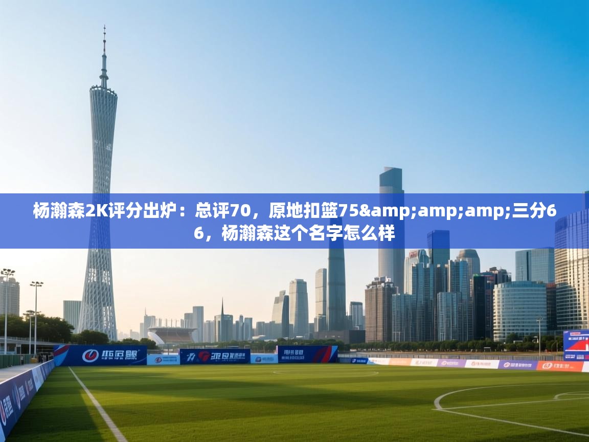 开云体育数据中心统计-杨瀚森2K评分出炉：总评70，原地扣篮75&三分66，杨瀚森这个名字怎么样