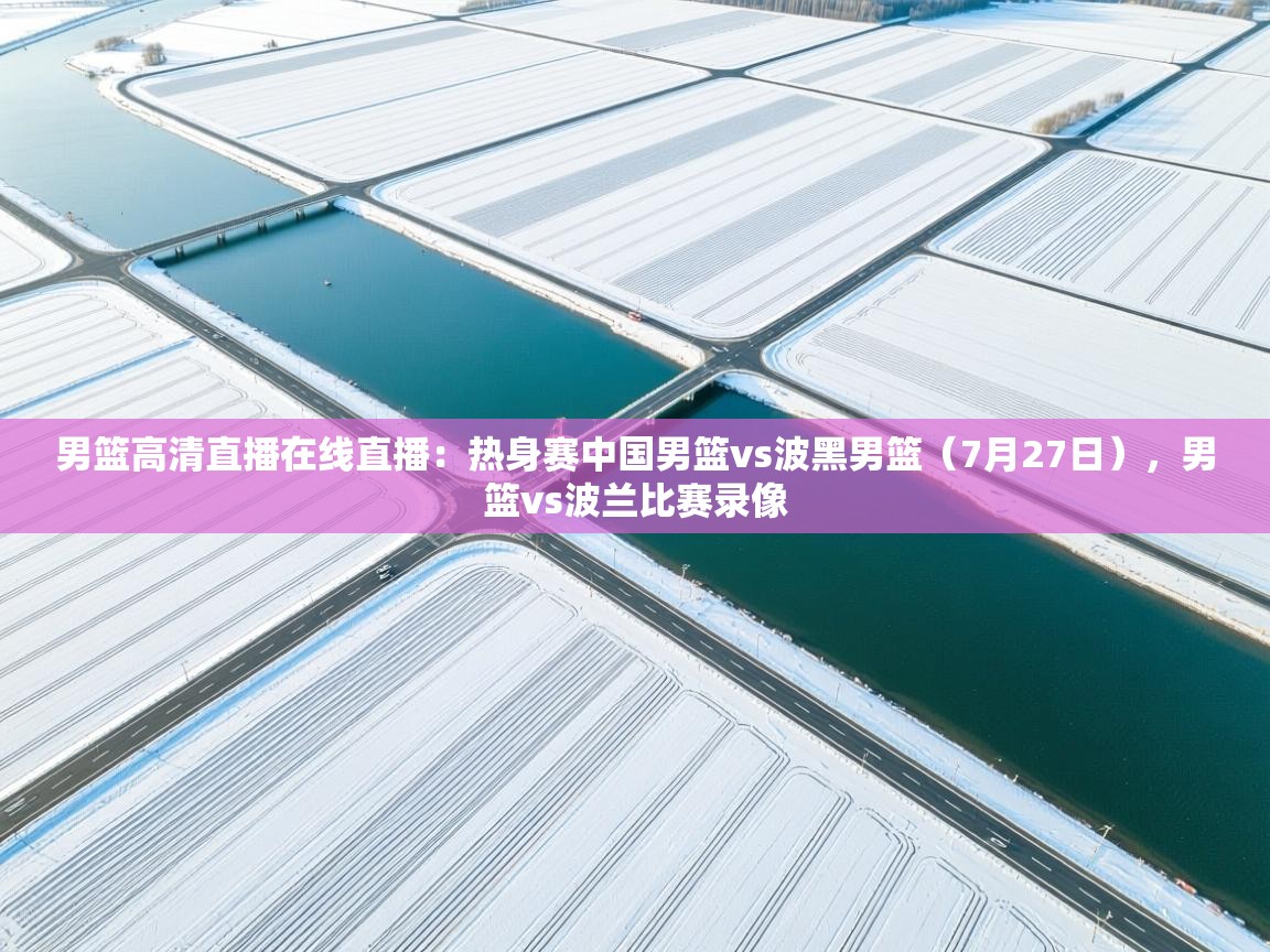 开云体育账号申诉通道-男篮高清直播在线直播：热身赛中国男篮vs波黑男篮（7月27日），男篮vs波兰比赛录像  第2张