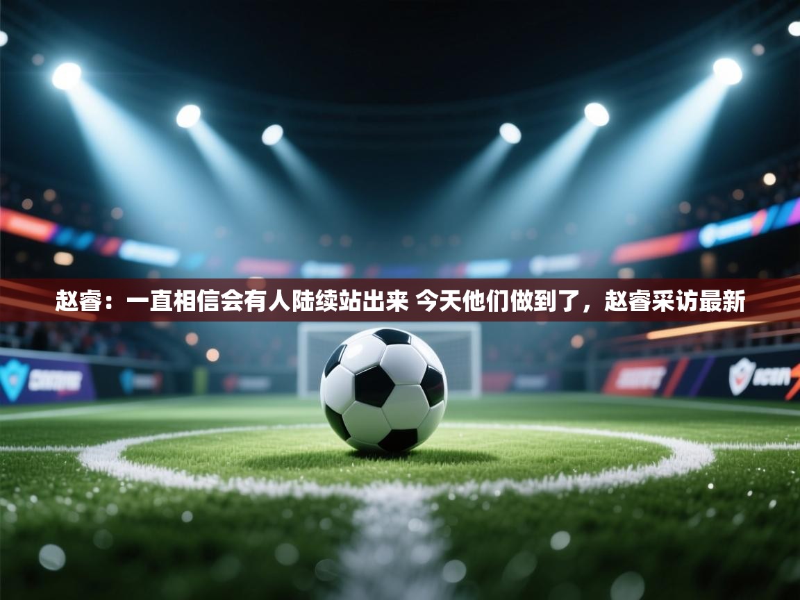 开云体育客服在线咨询-赵睿：一直相信会有人陆续站出来 今天他们做到了，赵睿采访最新