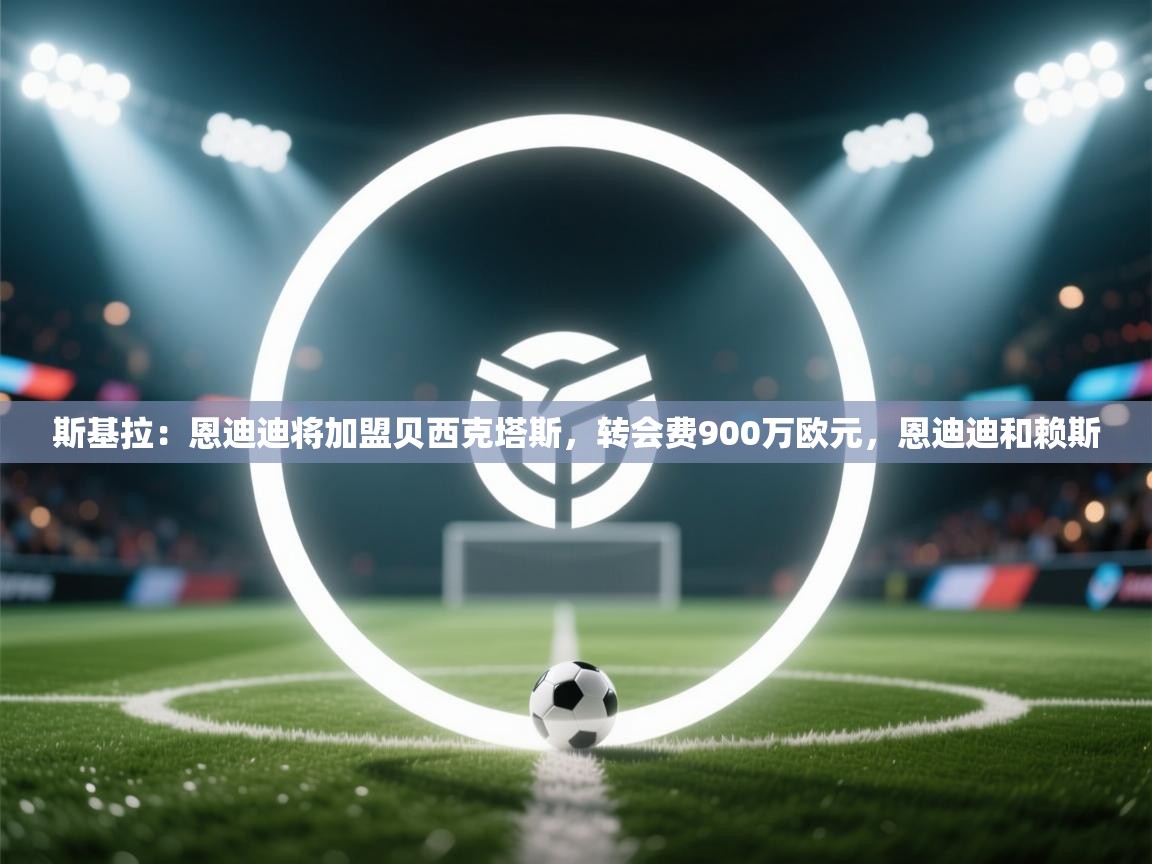 开云体育入口下载-斯基拉:恩迪迪将加盟贝西克塔斯,转会费900万欧元,恩迪迪和赖斯 第1张