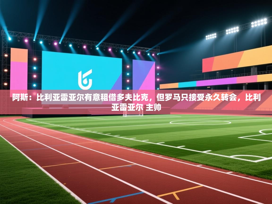 开云体育数据中心统计-阿斯:比利亚雷亚尔有意租借多夫比克,但罗马只接受永久转会,比利亚雷亚尔 主帅 第1张