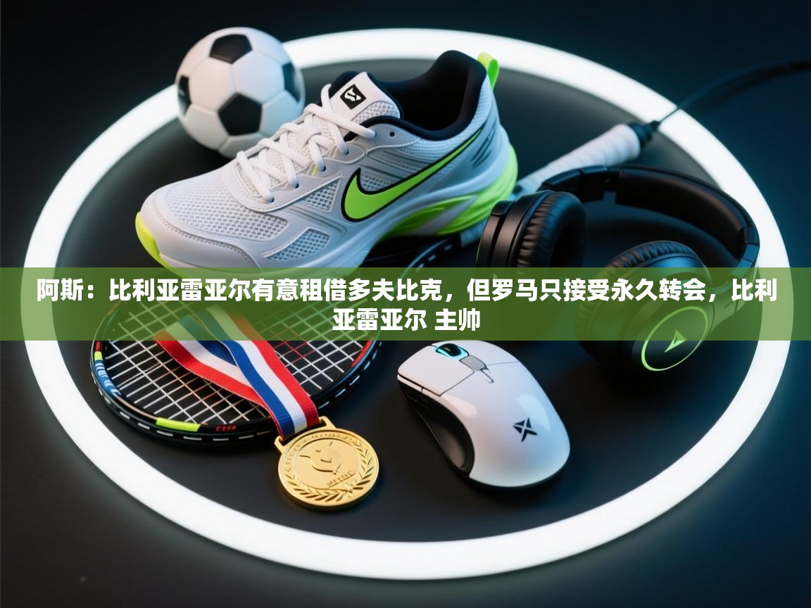 开云体育数据中心统计-阿斯:比利亚雷亚尔有意租借多夫比克,但罗马只接受永久转会,比利亚雷亚尔 主帅 第2张