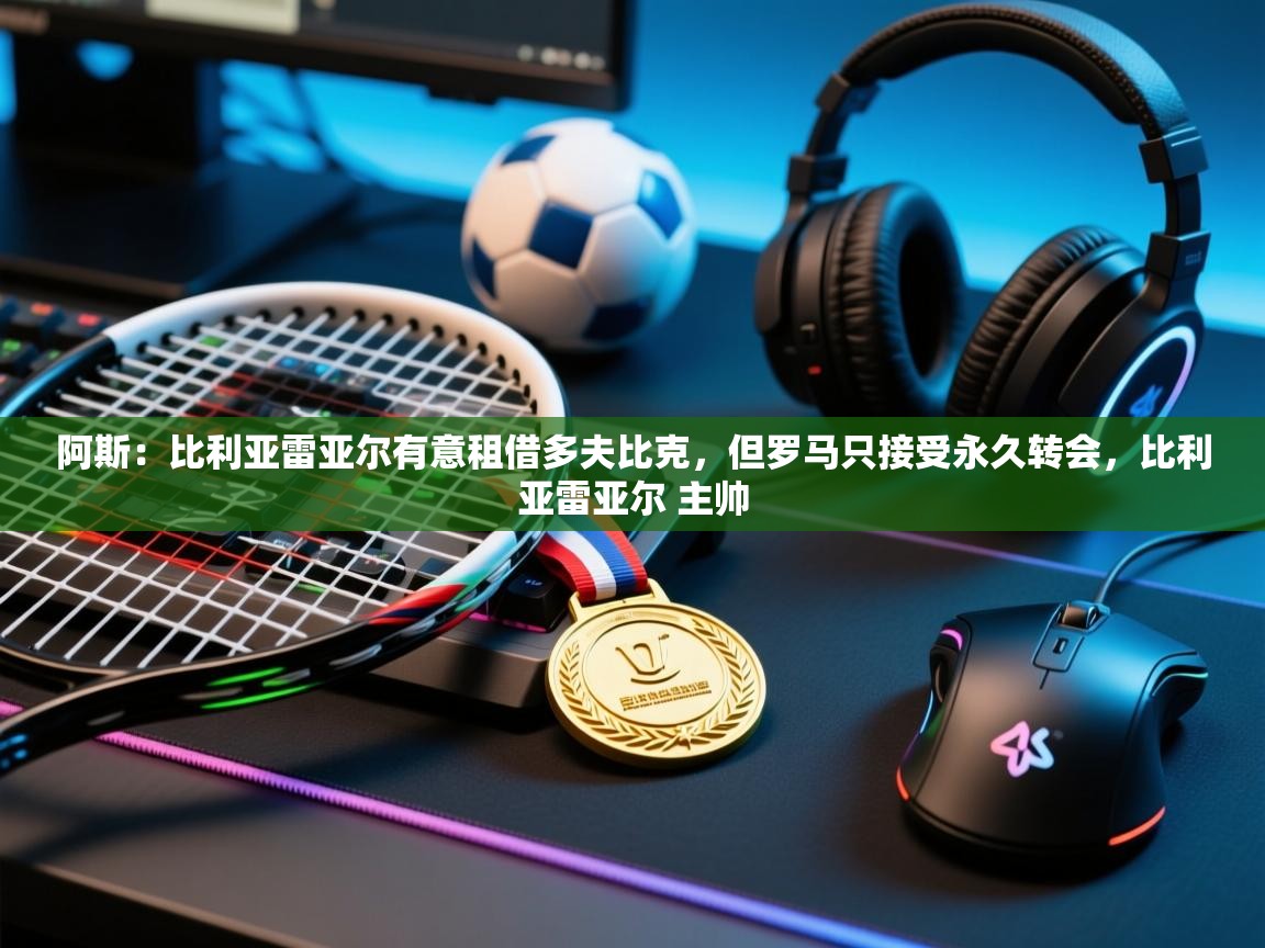 开云体育数据中心统计-阿斯:比利亚雷亚尔有意租借多夫比克,但罗马只接受永久转会,比利亚雷亚尔 主帅 第3张