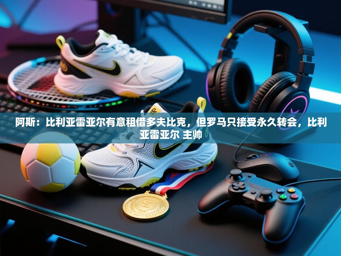 开云体育数据中心统计-阿斯:比利亚雷亚尔有意租借多夫比克,但罗马只接受永久转会,比利亚雷亚尔 主帅 第4张